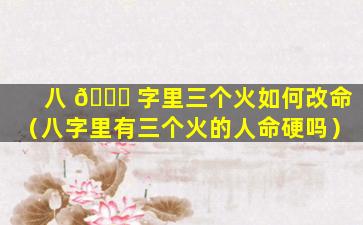 八 🐛 字里三个火如何改命（八字里有三个火的人命硬吗）